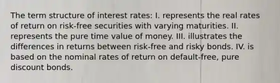 The term structure of interest rates: I. represents the real rates of return on risk-free securities with varying maturities. II. represents the pure time value of money. III. illustrates the differences in returns between risk-free and risky bonds. IV. is based on the nominal rates of return on default-free, pure discount bonds.