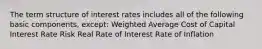 The term structure of interest rates includes all of the following basic components, except: Weighted Average Cost of Capital Interest Rate Risk Real Rate of Interest Rate of Inflation