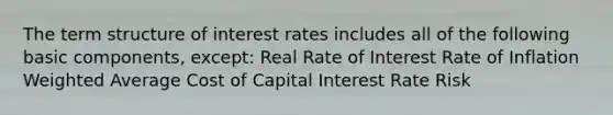 The term structure of interest rates includes all of the following basic components, except: Real Rate of Interest Rate of Inflation Weighted Average Cost of Capital Interest Rate Risk