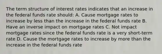 The term structure of interest rates indicates that an increase in the federal funds rate should: A. Cause mortgage rates to increase by less than the increase in the federal funds rate B. Have an inverse impact on mortgage rates C. Not impact mortgage rates since the federal funds rate is a very short-term rate D. Cause the mortgage rates to increase by more than the increase in the federal funds rate