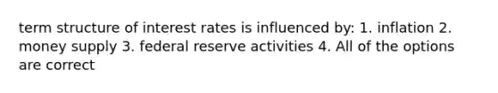 term structure of interest rates is influenced by: 1. inflation 2. money supply 3. federal reserve activities 4. All of the options are correct