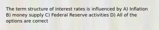 The term structure of interest rates is influenced by A) Inflation B) money supply C) Federal Reserve activities D) All of the options are correct