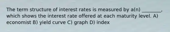 The term structure of interest rates is measured by a(n) ________, which shows the interest rate offered at each maturity level. A) economist B) yield curve C) graph D) index