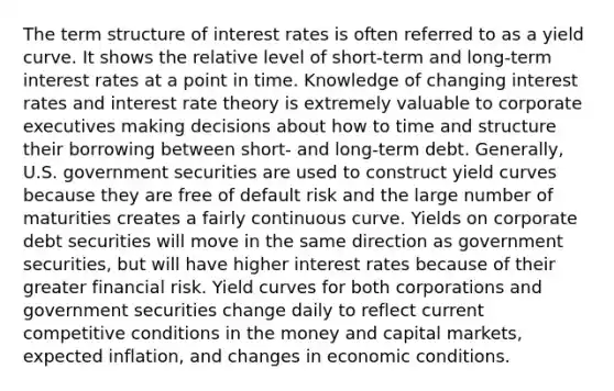 The term structure of interest rates is often referred to as a yield curve. It shows the relative level of short-term and long-term interest rates at a point in time. Knowledge of changing interest rates and interest rate theory is extremely valuable to corporate executives making decisions about how to time and structure their borrowing between short- and long-term debt. Generally, U.S. government securities are used to construct yield curves because they are free of default risk and the large number of maturities creates a fairly continuous curve. Yields on corporate debt securities will move in the same direction as government securities, but will have higher interest rates because of their greater financial risk. Yield curves for both corporations and government securities change daily to reflect current competitive conditions in the money and capital markets, expected inflation, and changes in economic conditions.