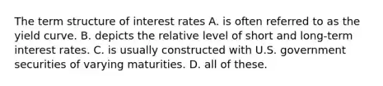 The term structure of interest rates A. is often referred to as the yield curve. B. depicts the relative level of short and long-term interest rates. C. is usually constructed with U.S. government securities of varying maturities. D. all of these.