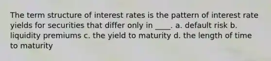 The term structure of interest rates is the pattern of interest rate yields for securities that differ only in ____. a. default risk b. liquidity premiums c. the yield to maturity d. the length of time to maturity