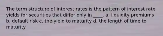 The term structure of interest rates is the pattern of interest rate yields for securities that differ only in ____. a. liquidity premiums b. default risk c. the yield to maturity d. the length of time to maturity