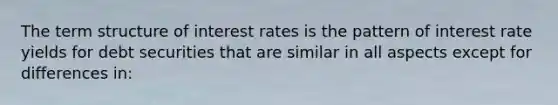 The term structure of interest rates is the pattern of interest rate yields for debt securities that are similar in all aspects except for differences in: