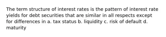 The term structure of interest rates is the pattern of interest rate yields for debt securities that are similar in all respects except for differences in a. tax status b. liquidity c. risk of default d. maturity