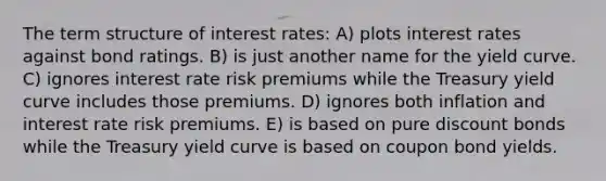 The term structure of interest rates: A) plots interest rates against bond ratings. B) is just another name for the yield curve. C) ignores interest rate risk premiums while the Treasury yield curve includes those premiums. D) ignores both inflation and interest rate risk premiums. E) is based on pure discount bonds while the Treasury yield curve is based on coupon bond yields.