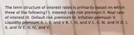 The term structure of interest rates is primarily based on which three of the following? I. Interest rate risk premium II. Real rate of interest III. Default risk premium IV. Inflation premium V. Liquidity premium A. I, II, and V B. I, III, and V C. II, III, and IV D. I, II, and IV E. II, IV, and V