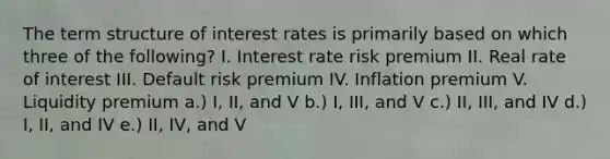 The term structure of interest rates is primarily based on which three of the following? I. Interest rate risk premium II. Real rate of interest III. Default risk premium IV. Inflation premium V. Liquidity premium a.) I, II, and V b.) I, III, and V c.) II, III, and IV d.) I, II, and IV e.) II, IV, and V