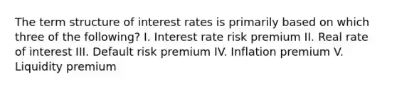 The term structure of interest rates is primarily based on which three of the following? I. Interest rate risk premium II. Real rate of interest III. Default risk premium IV. Inflation premium V. Liquidity premium