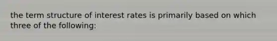 the term structure of interest rates is primarily based on which three of the following: