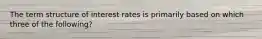 The term structure of interest rates is primarily based on which three of the following?