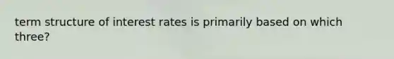 term structure of interest rates is primarily based on which three?