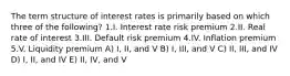 The term structure of interest rates is primarily based on which three of the following? 1.I. Interest rate risk premium 2.II. Real rate of interest 3.III. Default risk premium 4.IV. Inflation premium 5.V. Liquidity premium A) I, II, and V B) I, III, and V C) II, III, and IV D) I, II, and IV E) II, IV, and V