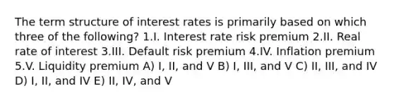 The term structure of interest rates is primarily based on which three of the following? 1.I. Interest rate risk premium 2.II. Real rate of interest 3.III. Default risk premium 4.IV. Inflation premium 5.V. Liquidity premium A) I, II, and V B) I, III, and V C) II, III, and IV D) I, II, and IV E) II, IV, and V