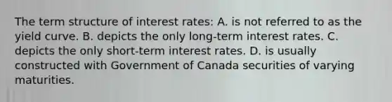 The term structure of interest rates: A. is not referred to as the yield curve. B. depicts the only long-term interest rates. C. depicts the only short-term interest rates. D. is usually constructed with Government of Canada securities of varying maturities.