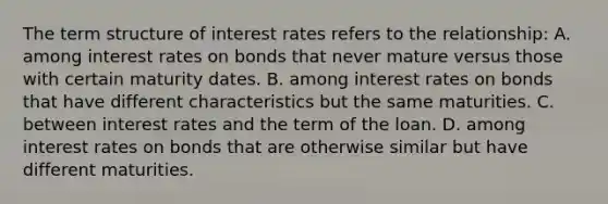 The term structure of interest rates refers to the​ relationship: A. among interest rates on bonds that never mature versus those with certain maturity dates. B. among interest rates on bonds that have different characteristics but the same maturities. C. between interest rates and the term of the loan. D. among interest rates on bonds that are otherwise similar but have different maturities.