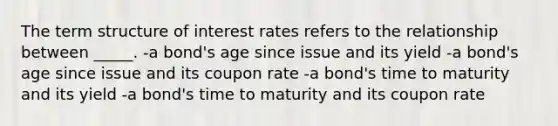 The term structure of interest rates refers to the relationship between _____. -a bond's age since issue and its yield -a bond's age since issue and its coupon rate -a bond's time to maturity and its yield -a bond's time to maturity and its coupon rate