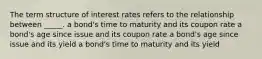 The term structure of interest rates refers to the relationship between _____. a bond's time to maturity and its coupon rate a bond's age since issue and its coupon rate a bond's age since issue and its yield a bond's time to maturity and its yield