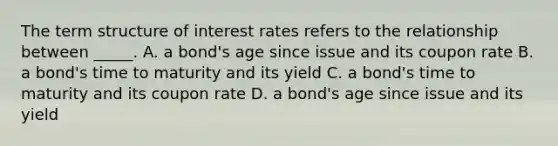 The term structure of interest rates refers to the relationship between _____. A. a bond's age since issue and its coupon rate B. a bond's time to maturity and its yield C. a bond's time to maturity and its coupon rate D. a bond's age since issue and its yield