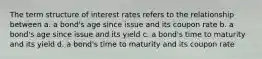 The term structure of interest rates refers to the relationship between a. a bond's age since issue and its coupon rate b. a bond's age since issue and its yield c. a bond's time to maturity and its yield d. a bond's time to maturity and its coupon rate