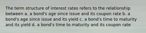 The term structure of interest rates refers to the relationship between a. a bond's age since issue and its coupon rate b. a bond's age since issue and its yield c. a bond's time to maturity and its yield d. a bond's time to maturity and its coupon rate