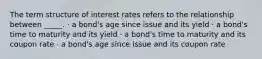 The term structure of interest rates refers to the relationship between _____. · a bond's age since issue and its yield · a bond's time to maturity and its yield · a bond's time to maturity and its coupon rate · a bond's age since issue and its coupon rate