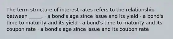 The term structure of interest rates refers to the relationship between _____. · a bond's age since issue and its yield · a bond's time to maturity and its yield · a bond's time to maturity and its coupon rate · a bond's age since issue and its coupon rate