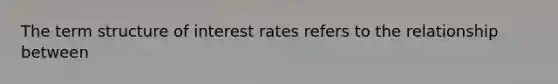 The term structure of interest rates refers to the relationship between