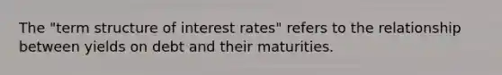 The "term structure of interest rates" refers to the relationship between yields on debt and their maturities.