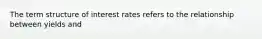 The term structure of interest rates refers to the relationship between yields and