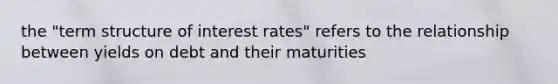 the "term structure of interest rates" refers to the relationship between yields on debt and their maturities