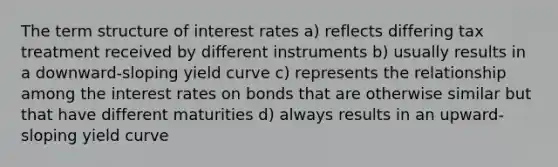 The term structure of interest rates a) reflects differing tax treatment received by different instruments b) usually results in a downward-sloping yield curve c) represents the relationship among the interest rates on bonds that are otherwise similar but that have different maturities d) always results in an upward-sloping yield curve