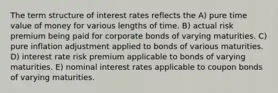 The term structure of interest rates reflects the A) pure time value of money for various lengths of time. B) actual risk premium being paid for corporate bonds of varying maturities. C) pure inflation adjustment applied to bonds of various maturities. D) interest rate risk premium applicable to bonds of varying maturities. E) nominal interest rates applicable to coupon bonds of varying maturities.