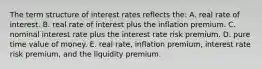 The term structure of interest rates reflects the: A. real rate of interest. B. real rate of interest plus the inflation premium. C. nominal interest rate plus the interest rate risk premium. D. pure time value of money. E. real rate, inflation premium, interest rate risk premium, and the liquidity premium.