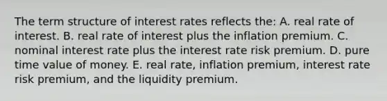 The term structure of interest rates reflects the: A. real rate of interest. B. real rate of interest plus the inflation premium. C. nominal interest rate plus the interest rate risk premium. D. pure time value of money. E. real rate, inflation premium, interest rate risk premium, and the liquidity premium.