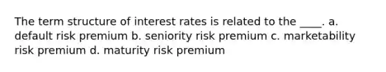 The term structure of interest rates is related to the ____. a. default risk premium b. seniority risk premium c. marketability risk premium d. maturity risk premium