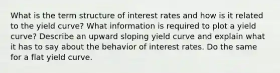 What is the term structure of interest rates and how is it related to the yield curve? What information is required to plot a yield curve? Describe an upward sloping yield curve and explain what it has to say about the behavior of interest rates. Do the same for a flat yield curve.