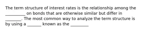 The term structure of interest rates is the relationship among the __________ on bonds that are otherwise similar but differ in ________. The most common way to analyze the term structure is by using a _______ known as the _________