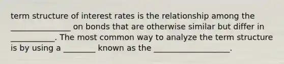 term structure of interest rates is the relationship among the _______________ on bonds that are otherwise similar but differ in ___________. The most common way to analyze the term structure is by using a ________ known as the ___________________.