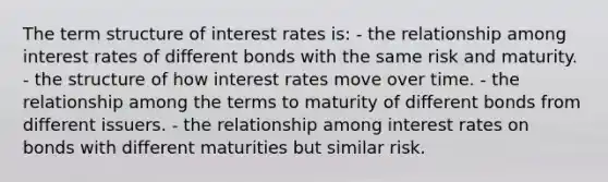 The term structure of interest rates is: - the relationship among interest rates of different bonds with the same risk and maturity. - the structure of how interest rates move over time. - the relationship among the terms to maturity of different bonds from different issuers. - the relationship among interest rates on bonds with different maturities but similar risk.