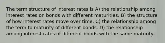 The term structure of interest rates is A) the relationship among interest rates on bonds with different maturities. B) the structure of how interest rates move over time. C) the relationship among the term to maturity of different bonds. D) the relationship among interest rates of different bonds with the same maturity.