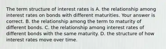 The term structure of interest rates is A. the relationship among interest rates on bonds with different maturities. Your answer is correct. B. the relationship among the term to maturity of different bonds. C. the relationship among interest rates of different bonds with the same maturity. D. the structure of how interest rates move over time.