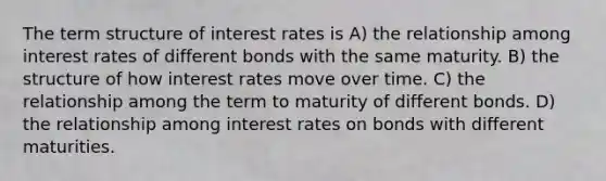 The term structure of interest rates is A) the relationship among interest rates of different bonds with the same maturity. B) the structure of how interest rates move over time. C) the relationship among the term to maturity of different bonds. D) the relationship among interest rates on bonds with different maturities.