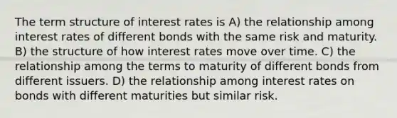 The term structure of interest rates is A) the relationship among interest rates of different bonds with the same risk and maturity. B) the structure of how interest rates move over time. C) the relationship among the terms to maturity of different bonds from different issuers. D) the relationship among interest rates on bonds with different maturities but similar risk.