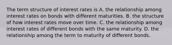 The term structure of interest rates is A. the relationship among interest rates on bonds with different maturities. B. the structure of how interest rates move over time. C. the relationship among interest rates of different bonds with the same maturity. D. the relationship among the term to maturity of different bonds.