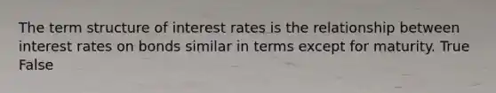 The term structure of interest rates is the relationship between interest rates on bonds similar in terms except for maturity. True False